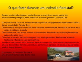 O que fazer durante um incêndio florestal? 
Durante um incêndio, todas as habitações que se encontram no seu trajeto são 
exaustivamente protegidas pelos bombeiros e outros agentes da Proteção Civil. 
O proprietário de casas em terrenos florestais pode ter um papel muito importante na defesa 
da sua propriedade. Para tal deve: 
 Desenvolver esforços no sentido de interromper a continuidade de combustível entre a sua 
casa e o mato que a rodeia; 
 Providenciar o fácil acesso a meios e instrumentos de combate ao incêndio (ferramentas, 
água, extintores, etc.); 
 Manter a madeira para lenha longe da casa e salvaguardar os depósitos de materiais 
facilmente inflamáveis e/ou combustíveis. 
As aldeias inseridas em zonas florestais deverão manter uma zona tampão protetora contra a 
ameaça de incêndios florestais, constituída por terrenos agrícolas em atividade ou por zonas 
incultas limpas de mato. 
O combate a um incêndio florestal é 
uma atividade considerada de alto risco. 
 