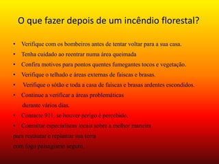 O que fazer depois de um incêndio florestal? 
• Verifique com os bombeiros antes de tentar voltar para a sua casa. 
• Tenha cuidado ao reentrar numa área queimada 
• Confira motivos para pontos quentes fumegantes tocos e vegetação. 
• Verifique o telhado e áreas externas de faíscas e brasas. 
• Verifique o sótão e toda a casa de faíscas e brasas ardentes escondidos. 
• Continue a verificar a áreas problemáticas 
durante vários dias. 
• Contacte 911, se houver perigo é percebido. 
• Consultar especialistas locais sobre a melhor maneira 
para restaurar e replantar sua terra 
com fogo paisagismo seguro. 
 