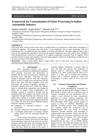 Rishi Gupta et al Int. Journal of Engineering Research and Application
ISSN : 2248-9622, Vol. 3, Issue 5, Sep-Oct 2013, pp.1705-1710

RESEARCH ARTICLE

www.ijera.com

OPEN ACCESS

Framework for Customization of Order Processing In Indian
Automobile Industry
Mohan Nishith*, Gupta Rishi**, Sharma S.K.***
*(Department of Industrial Engineering & Management, Rashtreeya Vidyalaya College of Engineering,
Bangalore, India)
** (Department of Mechanical Engineering, Indian Institute of Technology, Banaras Hindu University,
Varanasi, India)
*** (Department of Mechanical Engineering, Indian Institute of Technology, Banaras Hindu University,
Varanasi, India)

ABSTRACT
This paper deals with the present state map of a leading Indian car manufacturer which makes automobile in
almost all segments. The present state map shows a very traditional view of order processing. This car
manufacturer has over eighty percent of its supplier as in-house manufacturer. The paper suggests a future state
map for this manufacturer especially in the luxury car segment. Suggestions have been made to draw a parallel
with DaimlerChrysler which has its majority of its supplier components outsourced from its supplier. With
growth of Indian economy and standard of living the paper suggests a shift in the methodology of order process
in luxury car sector of this Indian manufacturer.
Keywords - Built to Stock (BTS), Built to Order (BTO), Just in Time (JIT), Just In Sequence (JIS),
DaimlerChrysler Supply System (DCSS)

I.

Introduction

With increasing product and process
complexity and with advent of globalization leading to
cross company assessment and optimization of
standard and thus sales and production operation are
becoming more important. Analyzing all these
changes a proposal could be made that continuous
logistic in form of supply chain management with the
help of new ideas will help companies create new
benchmark and increase competitive advantage in
automotive industry (Graf et al., 2000). The industry
needs to confront these complexities and changes by
taking aid of Supply Chain Collaboration. The
changing scenario in customer’s demand and the
changing market the companies are trying to beat the
competition through flexibility and efficiency in the
supply chain making it as holistic approach unlike
previously followed self-centered approach (Bischoff
et al., 2004). The three most critical challenges that the
automotive industry encounters:
a) Complexity in customer’s demand
and
specification
b) Increase in transfer of value added to the supplier
c) A prolonged globalization of company through
market capture and cost advantage through site
transfer
As the market has number of big names in
term of automotive industry and with new knowledge
about technology, buyers are motivated to favour those
companies that provide them with something that has
feasible price, quality and is easily available. Not to
forget that these factors go along all the stages of
www.ijera.com

customer supplier relationship in process chain as
well. The high cost pressure and complexity in
demand leads to multi-tiered supplier network
(Schmidt et al., 2003). Earlier when the chain use to
stretch to a little now is divided into numerous
supplier and is sufficient enough to analyse the
procurement of process chain as far as the first
supplier.

II.

Customer Orientation and Product
Complexity

For vehicle manufacturing companies the
business model can either be BTO (Build to Order) or
BTS (Build to Stock). Each has a different level of
customer orientation and cost optimization. BTS is
usually a trend followed by large manufacturer
producing in volume whereas companies like
Mercedes, B.M.W, and DaimlerChrysler follow the
BTO philosophy. BTO makes greatest demand in
logistic in terms of reliability, adaptability and
flexibility. The BTO scenario works something like
this customer orders his customized car at
DaimlerChrysler. The wide variety of available
alternatives provide customer with advantage to
configure their own individual vehicle. But this also
leads to high level of process complexity and time
critical procedure for company. The variant provides
so much option that statistically speaking
DaimlerChrysler has only 2 out of 500,000 vehicles
identical. For a C class sedan the company provides 80
options, 14 exterior colours, 5 interior colours and 3
different seat cover. If a customer selects 15 options
1705 | P a g e

 