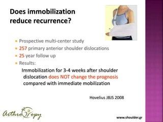 www.shoulder.grwww.shoulder.gr
Does immobilization
reduce recurrence?
 Prospective multi-center study
 257 primary anterior shoulder dislocations
 25 year follow up
 Results:
Immobilization for 3-4 weeks after shoulder
dislocation does NOT change the prognosis
compared with immediate mobilization
Hovelius JBJS 2008
 