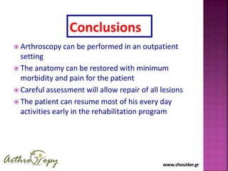 www.shoulder.grwww.shoulder.gr
 Arthroscopy can be performed in an outpatient
setting
 The anatomy can be restored with minimum
morbidity and pain for the patient
 Careful assessment will allow repair of all lesions
 The patient can resume most of his every day
activities early in the rehabilitation program
Conclusions
 