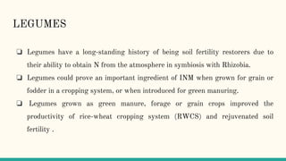 LEGUMES
❏ Legumes have a long-standing history of being soil fertility restorers due to
their ability to obtain N from the atmosphere in symbiosis with Rhizobia.
❏ Legumes could prove an important ingredient of INM when grown for grain or
fodder in a cropping system, or when introduced for green manuring.
❏ Legumes grown as green manure, forage or grain crops improved the
productivity of rice-wheat cropping system (RWCS) and rejuvenated soil
fertility .
 
