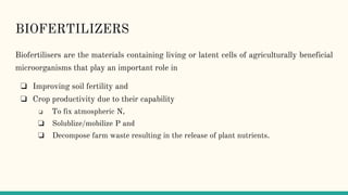 BIOFERTILIZERS
Biofertilisers are the materials containing living or latent cells of agriculturally beneficial
microorganisms that play an important role in
❏ Improving soil fertility and
❏ Crop productivity due to their capability
❏ To fix atmospheric N,
❏ Solublize/mobilize P and
❏ Decompose farm waste resulting in the release of plant nutrients.
 