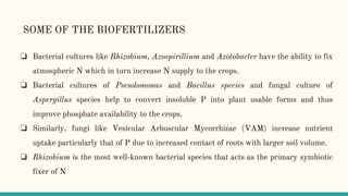 ❏ Bacterial cultures like Rhizobium, Azospirillium and Azotobacter have the ability to fix
atmospheric N which in turn increase N supply to the crops.
❏ Bacterial cultures of Pseudomonas and Bacillus species and fungal culture of
Aspergillus species help to convert insoluble P into plant usable forms and thus
improve phosphate availability to the crops.
❏ Similarly, fungi like Vesicular Arbuscular Mycorrhizae (VAM) increase nutrient
uptake particularly that of P due to increased contact of roots with larger soil volume.
❏ Rhizobium is the most well-known bacterial species that acts as the primary symbiotic
fixer of N
SOME OF THE BIOFERTILIZERS
 