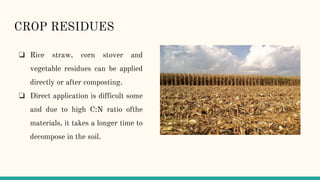 CROP RESIDUES
❏ Rice straw, corn stover and
vegetable residues can be applied
directly or after composting.
❏ Direct application is difficult some
and due to high C:N ratio ofthe
materials, it takes a longer time to
decompose in the soil.
 