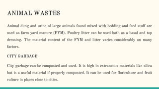 ANIMAL WASTES
Animal dung and urine of large animals found mixed with bedding and feed stuff are
used as farm yard manure (FYM). Poultry litter can be used both as a basal and top
dressing. The material content of the FYM and litter varies considerably on many
factors.
CITY GARBAGE
City garbage can be composted and used. It is high in extraneous materials like silica
but is a useful material if properly composted. It can be used for floriculture and fruit
culture in places close to cities.
 