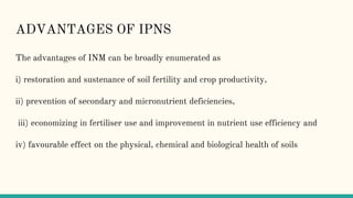 ADVANTAGES OF IPNS
The advantages of INM can be broadly enumerated as
i) restoration and sustenance of soil fertility and crop productivity,
ii) prevention of secondary and micronutrient deficiencies,
iii) economizing in fertiliser use and improvement in nutrient use efficiency and
iv) favourable effect on the physical, chemical and biological health of soils
 