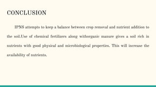 CONCLUSION
IPNS attempts to keep a balance between crop removal and nutrient addition to
the soil.Use of chemical fertilizers along withorganic manure gives a soil rich in
nutrients with good physical and microbiological properties. This will increase the
availability of nutrients.
 