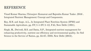 REFERENCE
Vinod Kumar Sharma, Chiranjeev Kumawat and Rajendra Kumar Yadav. 2016 .
Integrated Nutrient Management: Concept and Components.
Roy, R.N. and Ange, A.L., In Integrated Plant Nutrition System (IPNS) and
Sustainable Agriculture, pp. SV/1-1-SV/1-12, FAI, New Delhi (1991).
Singh, M., Dwivedi, B.S. and Datta, S.P., Integrated nutrient management for
enhancing productivity, nutrient use efficiency and environmental quality. In: Soil
Science in the Service of Nation, pp. 55-67, ISSS, New Delhi (2012).
 