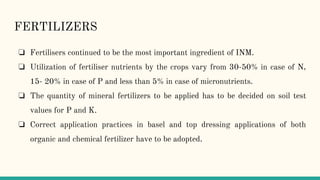 FERTILIZERS
❏ Fertilisers continued to be the most important ingredient of INM.
❏ Utilization of fertiliser nutrients by the crops vary from 30-50% in case of N,
15- 20% in case of P and less than 5% in case of micronutrients.
❏ The quantity of mineral fertilizers to be applied has to be decided on soil test
values for P and K.
❏ Correct application practices in basel and top dressing applications of both
organic and chemical fertilizer have to be adopted.
 