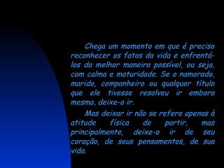 Chega um momento em que é preciso reconhecer os fatos da vida e enfrentá-los da melhor maneira possível, ou seja, com calma e maturidade. Se o namorado, marido, companheiro ou qualquer título que ele tivesse resolveu ir embora mesmo, deixe-o ir.  Mas deixar ir não se refere apenas à atitude física de partir, mas principalmente, deixe-o ir de seu coração, de seus pensamentos, de sua vida. 