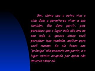 Sim, deixe que o outro viva a vida dele e permita-se viver a sua também. Ele deve partir, pois percebeu que o lugar dele não era ao seu lado e, quanto antes você perceber isso também, melhor para você mesma. Se ele fosse seu “príncipe” não pensaria em partir, e o lugar estava ocupado por quem não deveria estar ali.  