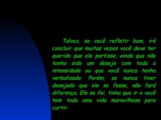 Talvez, se você refletir bem, irá concluir que muitas vezes você deve ter querido que ele partisse, ainda que não tenha sido um desejo com toda a intensidade ou que você nunca tenha verbalizado. Porém, se nunca tiver desejado que ele se fosse, não fará diferença. Ele se foi, tinha que ir e você tem toda uma vida maravilhosa para curtir. 