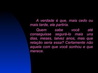 A verdade é que, mais cedo ou mais tarde, ele partiria.  Quem sabe você até conseguisse segurá-lo mais uns dias, meses, talvez anos, mas que relação seria essa? Certamente não aquela com que você sonhou e que merece. 