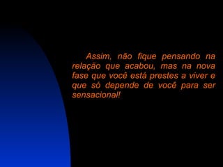 Assim, não fique pensando na relação que acabou, mas na nova fase que você está prestes a viver e que só depende de você para ser sensacional! 
