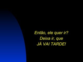 Então, ele quer ir?  Deixa ir, que  JÁ VAI TARDE!   