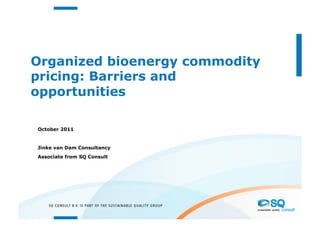 Organized bioenergy commodity
pricing: Barriers and
opportunities

October 2011


Jinke van Dam Consultancy
Associate from SQ Consult
 
