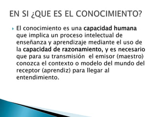 El conocimiento es una capacidad humana que implica un proceso intelectual de enseñanza y aprendizaje mediante el uso de la capacidad de razonamiento, y es necesario quepara su transmisión  el emisor (maestro) conozca el contexto o modelo del mundo del receptor (aprendiz) para llegar al entendimiento.EN SI ¿QUE ES EL CONOCIMIENTO?