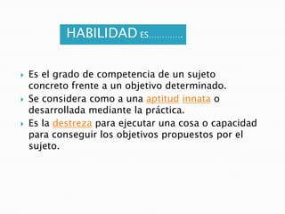 HABILIDAD ES………….Es el grado de competencia de un sujeto concreto frente a un objetivo determinado.Se considera como a una aptitudinnata o desarrollada mediante la práctica.Es la destreza para ejecutar una cosa o capacidad para conseguir los objetivos propuestos por el sujeto.