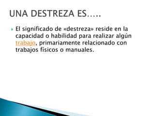 El significado de «destreza» reside en la capacidad o habilidad para realizar algún trabajo, primariamente relacionado con trabajos físicos o manuales.UNA DESTREZA ES…..