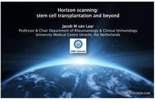 Horizon scanning:
stem cell transplantation and beyond
Jacob M van Laar
Professor & Chair Department of Rheumatology & Clinical Immunology
University Medical Centre Utrecht, the Netherlands
 
