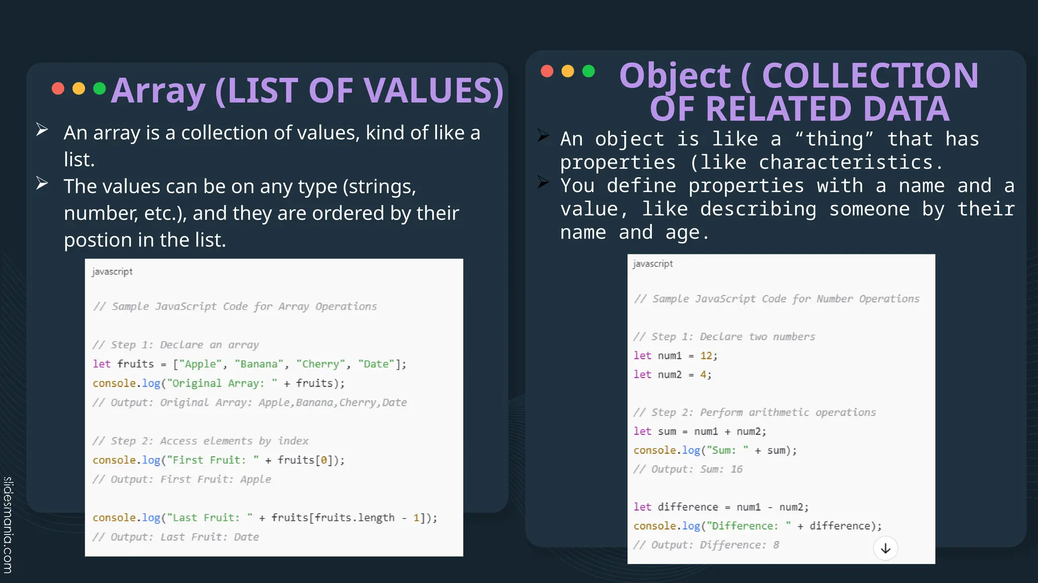 Array (LIST OF VALUES)
 An object is like a “thing” that has
properties (like characteristics.
 You define properties with a name and a
value, like describing someone by their
name and age.
Object ( COLLECTION
OF RELATED DATA
 An array is a collection of values, kind of like a
list.
 The values can be on any type (strings,
number, etc.), and they are ordered by their
postion in the list.
 