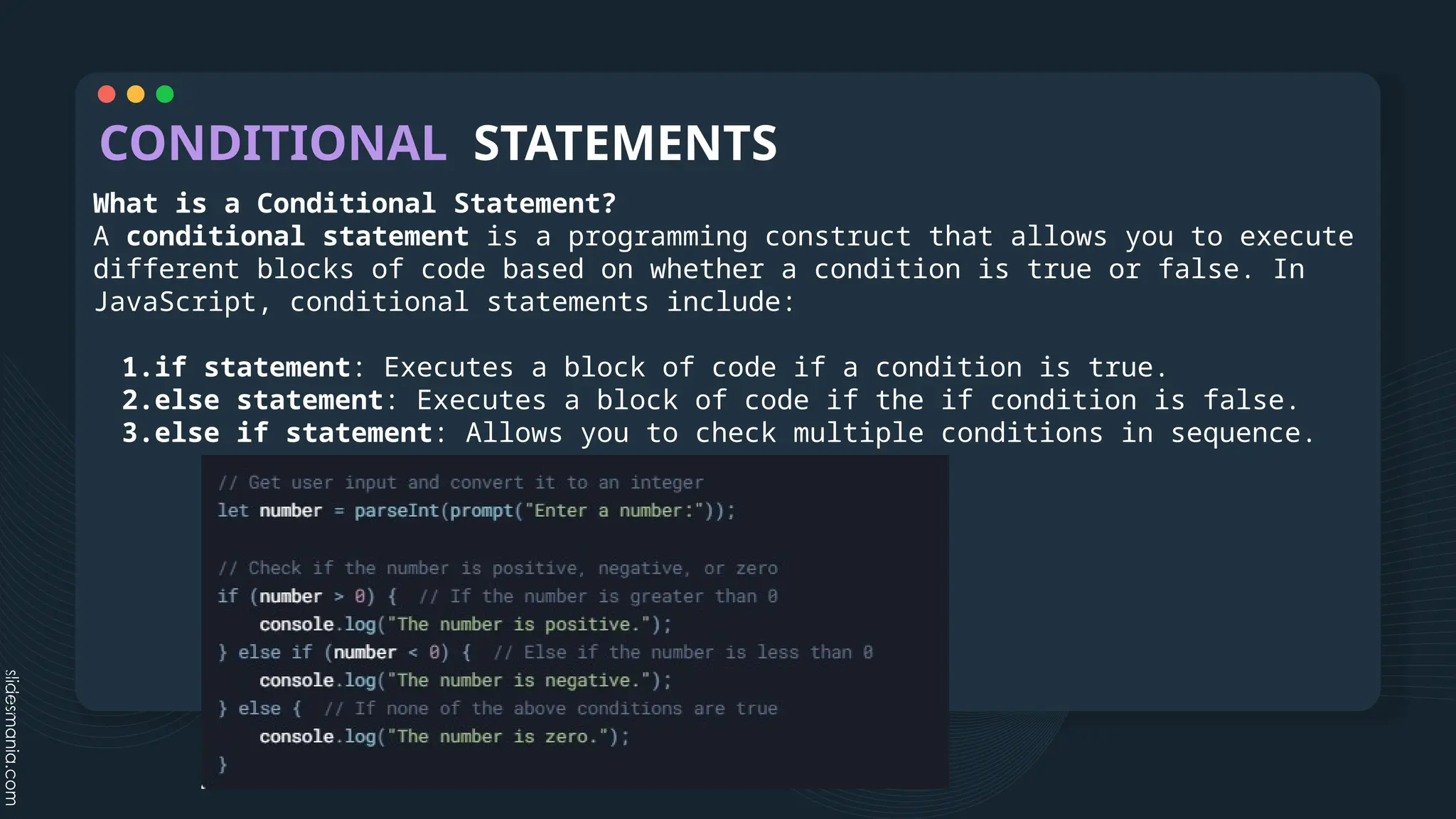 CONDITIONAL STATEMENTS
What is a Conditional Statement?
A conditional statement is a programming construct that allows you to execute
different blocks of code based on whether a condition is true or false. In
JavaScript, conditional statements include:
1.if statement: Executes a block of code if a condition is true.
2.else statement: Executes a block of code if the if condition is false.
3.else if statement: Allows you to check multiple conditions in sequence.
 