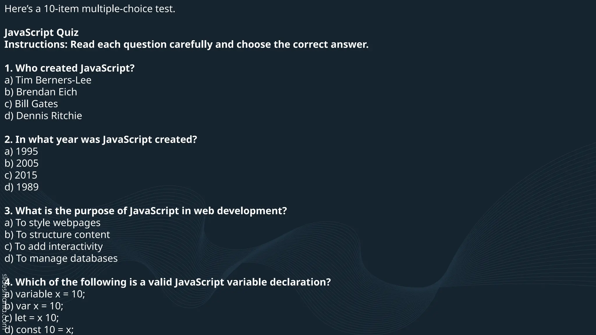 Here’s a 10-item multiple-choice test.
JavaScript Quiz
Instructions: Read each question carefully and choose the correct answer.
1. Who created JavaScript?
a) Tim Berners-Lee
b) Brendan Eich
c) Bill Gates
d) Dennis Ritchie
2. In what year was JavaScript created?
a) 1995
b) 2005
c) 2015
d) 1989
3. What is the purpose of JavaScript in web development?
a) To style webpages
b) To structure content
c) To add interactivity
d) To manage databases
4. Which of the following is a valid JavaScript variable declaration?
a) variable x = 10;
b) var x = 10;
c) let = x 10;
d) const 10 = x;
 