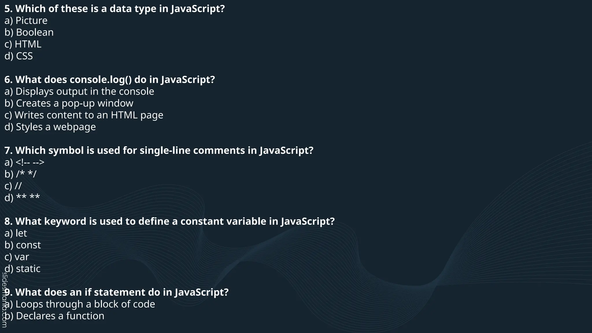 5. Which of these is a data type in JavaScript?
a) Picture
b) Boolean
c) HTML
d) CSS
6. What does console.log() do in JavaScript?
a) Displays output in the console
b) Creates a pop-up window
c) Writes content to an HTML page
d) Styles a webpage
7. Which symbol is used for single-line comments in JavaScript?
a) <!-- -->
b) /* */
c) //
d) ** **
8. What keyword is used to define a constant variable in JavaScript?
a) let
b) const
c) var
d) static
9. What does an if statement do in JavaScript?
a) Loops through a block of code
b) Declares a function
 