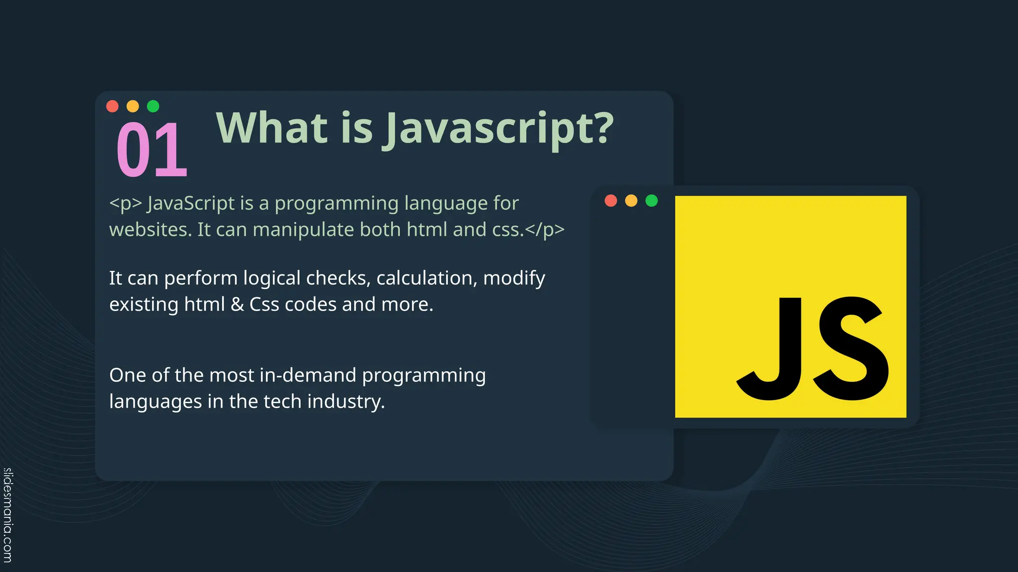 What is Javascript?
<p> JavaScript is a programming language for
websites. It can manipulate both html and css.</p>
It can perform logical checks, calculation, modify
existing html & Css codes and more.
One of the most in-demand programming
languages in the tech industry.
 