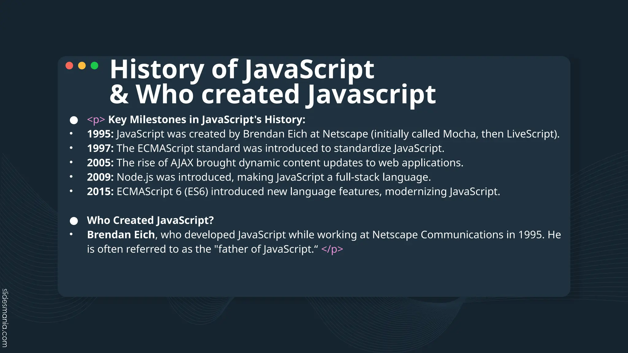 ● <p> Key Milestones in JavaScript's History:
• 1995: JavaScript was created by Brendan Eich at Netscape (initially called Mocha, then LiveScript).
• 1997: The ECMAScript standard was introduced to standardize JavaScript.
• 2005: The rise of AJAX brought dynamic content updates to web applications.
• 2009: Node.js was introduced, making JavaScript a full-stack language.
• 2015: ECMAScript 6 (ES6) introduced new language features, modernizing JavaScript.
● Who Created JavaScript?
• Brendan Eich, who developed JavaScript while working at Netscape Communications in 1995. He
is often referred to as the "father of JavaScript.“ </p>
History of JavaScript
& Who created Javascript
 