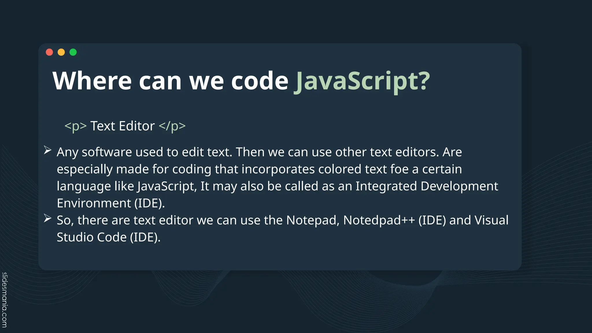 Where can we code JavaScript?
<p> Text Editor </p>
 Any software used to edit text. Then we can use other text editors. Are
especially made for coding that incorporates colored text foe a certain
language like JavaScript, It may also be called as an Integrated Development
Environment (IDE).
 So, there are text editor we can use the Notepad, Notedpad++ (IDE) and Visual
Studio Code (IDE).
 