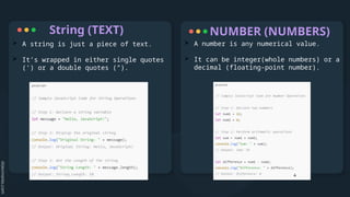 String (TEXT)
 A string is just a piece of text.
 It’s wrapped in either single quotes
(‘) or a double quotes (“).
 A number is any numerical value.
 It can be integer(whole numbers) or a
decimal (floating-point number).
NUMBER (NUMBERS)
 