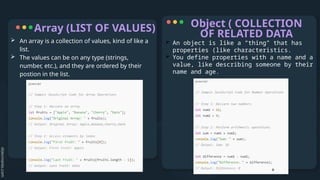 Array (LIST OF VALUES)
 An object is like a “thing” that has
properties (like characteristics.
 You define properties with a name and a
value, like describing someone by their
name and age.
Object ( COLLECTION
OF RELATED DATA
 An array is a collection of values, kind of like a
list.
 The values can be on any type (strings,
number, etc.), and they are ordered by their
postion in the list.
 