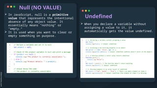 Null (NO VALUE)
Undefined
 In JavaScript, null is a primitive
value that represents the intentional
absence of any object value. It
essentially means "nothing" or
"empty.“
 It is used when you want to clear or
empty something on purpose.
 When you declare a variable without
assigning a value to it, it
automatically gets the value undefined.
 