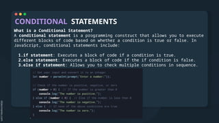 CONDITIONAL STATEMENTS
What is a Conditional Statement?
A conditional statement is a programming construct that allows you to execute
different blocks of code based on whether a condition is true or false. In
JavaScript, conditional statements include:
1.if statement: Executes a block of code if a condition is true.
2.else statement: Executes a block of code if the if condition is false.
3.else if statement: Allows you to check multiple conditions in sequence.
 