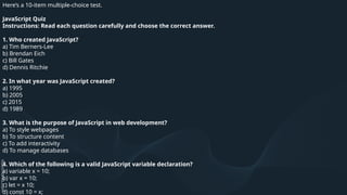Here’s a 10-item multiple-choice test.
JavaScript Quiz
Instructions: Read each question carefully and choose the correct answer.
1. Who created JavaScript?
a) Tim Berners-Lee
b) Brendan Eich
c) Bill Gates
d) Dennis Ritchie
2. In what year was JavaScript created?
a) 1995
b) 2005
c) 2015
d) 1989
3. What is the purpose of JavaScript in web development?
a) To style webpages
b) To structure content
c) To add interactivity
d) To manage databases
4. Which of the following is a valid JavaScript variable declaration?
a) variable x = 10;
b) var x = 10;
c) let = x 10;
d) const 10 = x;
 