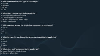 5. Which of these is a data type in JavaScript?
a) Picture
b) Boolean
c) HTML
d) CSS
6. What does console.log() do in JavaScript?
a) Displays output in the console
b) Creates a pop-up window
c) Writes content to an HTML page
d) Styles a webpage
7. Which symbol is used for single-line comments in JavaScript?
a) <!-- -->
b) /* */
c) //
d) ** **
8. What keyword is used to define a constant variable in JavaScript?
a) let
b) const
c) var
d) static
9. What does an if statement do in JavaScript?
a) Loops through a block of code
b) Declares a function
 