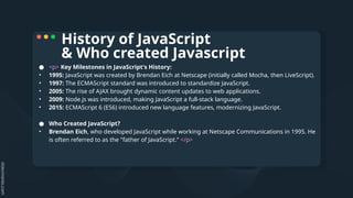 ● <p> Key Milestones in JavaScript's History:
• 1995: JavaScript was created by Brendan Eich at Netscape (initially called Mocha, then LiveScript).
• 1997: The ECMAScript standard was introduced to standardize JavaScript.
• 2005: The rise of AJAX brought dynamic content updates to web applications.
• 2009: Node.js was introduced, making JavaScript a full-stack language.
• 2015: ECMAScript 6 (ES6) introduced new language features, modernizing JavaScript.
● Who Created JavaScript?
• Brendan Eich, who developed JavaScript while working at Netscape Communications in 1995. He
is often referred to as the "father of JavaScript.“ </p>
History of JavaScript
& Who created Javascript
 