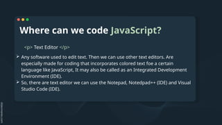 Where can we code JavaScript?
<p> Text Editor </p>
 Any software used to edit text. Then we can use other text editors. Are
especially made for coding that incorporates colored text foe a certain
language like JavaScript, It may also be called as an Integrated Development
Environment (IDE).
 So, there are text editor we can use the Notepad, Notedpad++ (IDE) and Visual
Studio Code (IDE).
 