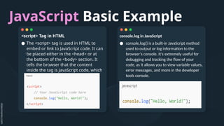 JavaScript Basic Example
console.log in JavaScript
● console.log() is a built-in JavaScript method
used to output or log information to the
browser’s console. It's extremely useful for
debugging and tracking the flow of your
code, as it allows you to view variable values,
error messages, and more in the developer
tools console.
<script> Tag in HTML
● The <script> tag is used in HTML to
embed or link to JavaScript code. It can
be placed either in the <head> or at
the bottom of the <body> section. It
tells the browser that the content
inside the tag is JavaScript code, which
should be executed.
 