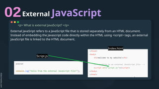External JavaScript
<p> What is external JavaScript? </p>
External JavaSript refers to a JavaScript file that is stored separately from an HTML document.
Instead of embedding the Javascript code directly within the HTML using <script> tags, an external
JavaScript file is linked to the HTML document.
Script.js
Index.html
 
