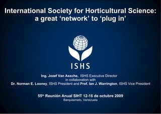 International Society for Horticultural Science: a great ‘network’ to ‘plug in’ Ing. Jozef Van Assche,  ISHS Executive Director  in collaboration with Dr. Norman E. Looney , ISHS President and  Prof. Ian J. Warrington , ISHS Vice President 55 th  Reunión Anual SIHT 12-16 de octubre 2009 Barquisimeto, Venezuela 