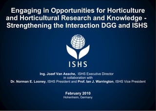 Engaging in Opportunities for Horticulture and Horticultural Research and Knowledge -  Strengthening the Interaction DGG and ISHS  Ing. Jozef Van Assche,  ISHS Executive Director  in collaboration with Dr. Norman E. Looney , ISHS President and  Prof. Ian J. Warrington , ISHS Vice President February 2010 Hohenheim, Germany 