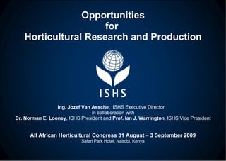 Opportunities for  Horticultural Research and Production Ing. Jozef Van Assche,  ISHS Executive Director  in collaboration with Dr. Norman E. Looney , ISHS President and  Prof. Ian J. Warrington , ISHS Vice President All African Horticultural Congress 31 August  –  3 September 2009 Safari Park Hotel, Nairobi, Kenya 