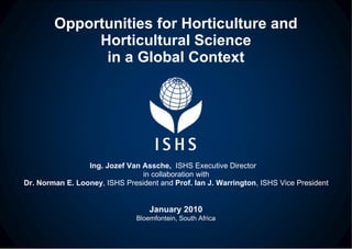 Opportunities for Horticulture and Horticultural Science in a Global Context Ing. Jozef Van Assche,  ISHS Executive Director  in collaboration with Dr. Norman E. Looney , ISHS President and  Prof. Ian J. Warrington , ISHS Vice President January 2010 Bloemfontein, South Africa 