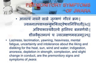• आरस्मं नमने सास्रे जृम्बणं गौयवं िभ्|
ज्वरनातऩवाय्वम्फुबत्क्तद्वेषावतनत्श्ितौ||२८||
अववऩािास्मवैयस्मे हातनश्ि फरवणयमो्|
शीरवैिृ तभल्ऩं ि ज्वयरऺणभग्रजभ्||२९||
• Laziness, lacrimation, yawning, heaviness, mental
fatigue, uncertainty and intolerance about the liking and
disliking for the heat, sun, wind and water; indigestion,
anorexia, depletion in strength, complexion, and slight
change in conduct, are the premonitory signs and
symptoms of jwara.
 