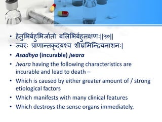 • हेतुलबफयहुलबजायतो फलरलबफयहुरऺण्||५०||
• ज्वय् प्राणान्तिृ द्मश्ि शीघ्रलभत्न्िमनाशन्|
• Asadhya (incurable) jwara
• Jwara having the following characteristics are
incurable and lead to death –
• Which is caused by either greater amount of / strong
etiological factors
• Which manifests with many clinical features
• Which destroys the sense organs immediately.
 