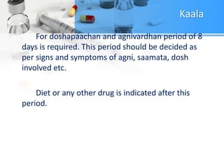 Kaala
For doshapaachan and agnivardhan period of 8
days is required. This period should be decided as
per signs and symptoms of agni, saamata, dosh
involved etc.
Diet or any other drug is indicated after this
period.
 