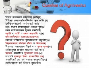 ववज्वयं ज्वयसन्देहं ऩमयऩृच्छत ् ऩुनवयसुभ ्|
ववववक्ते शान्तभासीनभत्ननवेश् िृ ताञ्जलर्||३||
देहेत्न्िमभनस्ताऩी सवययोगाग्रजो फरी|
ज्वय् प्रधानो योगाणाभुक्तो बगवता ऩुया||४||
तस्म प्राणणसऩसनस्म ध्रुवस्म प्ररमोदमे|
प्रिृ ततं ि प्रवृवतं ि प्रबावं िायणातन ि||५||
ऩूवयरूऩभचधष्ठानं फरिारासभरऺणभ ्|
व्मासतो ववचधबेदाच्ि ऩृथत्नबन्नस्म िािृ ततभ ्||६||
लरङ्गभाभस्म जीणयस्म सौषधं ि किमािभभ ्|
ववभुञ्ित् प्रशान्तस्म चिह्नं मच्ि ऩृथि् ऩृथि्||७||
ज्वयावसृष्टो यक्ष्मश्ि मावसिारं मतो मत्|
प्रशान्त् िायणैमैश्ि ऩुनयावतयते ज्वय्||८||
माश्िावऩ ऩुनयावृतं किमा् प्रशभमत्न्त तभ ्|
जगद्चधताथं तत ् सवं बगवन ्! वक्तुभहयलस||९||
तदत्ननवेशस्म विो तनशम्म गुरुयब्रवीत ्|
 